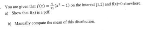 . You are given that f(x) =÷(x³ – 1) on the interval [1,2] and f{x)=0 elsewhere.
a) Show that f(x) is a pdf.
b) Manually compute the mean of this distribution.
