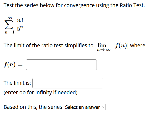 Test the series below for convergence using the Ratio Test.
n!
ΣΗ
5"
n=1
The limit of the ratio test simplifies to lim f(n)| where
n- 00
f(n)
The limit is:
(enter oo for infinity if needed)
Based on this, the series Select an answer
