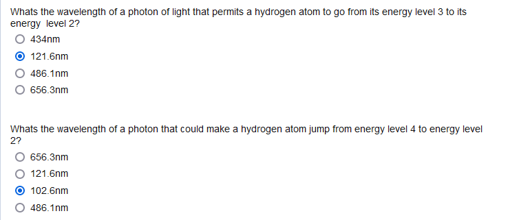 Whats the wavelength of a photon of light that permits a hydrogen atom to go from its energy level 3 to its
energy level 2?
434nm
121.6nm
486.1nm
O 656.3nm
Whats the wavelength of a photon that could make a hydrogen atom jump from energy level 4 to energy level
2?
656.3nm
121.6nm
102.6nm
486.1nm
