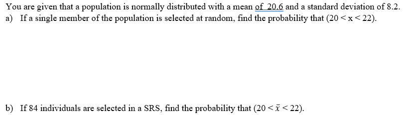 You are given that a population is normally distributed with a mean of 20.6 and a standard deviation of 8.2.
a) If a single member of the population is selected at random, find the probability that (20 <x<22).
b) If 84 individuals are selected in a SRS, find the probability that (20 <x< 22).
