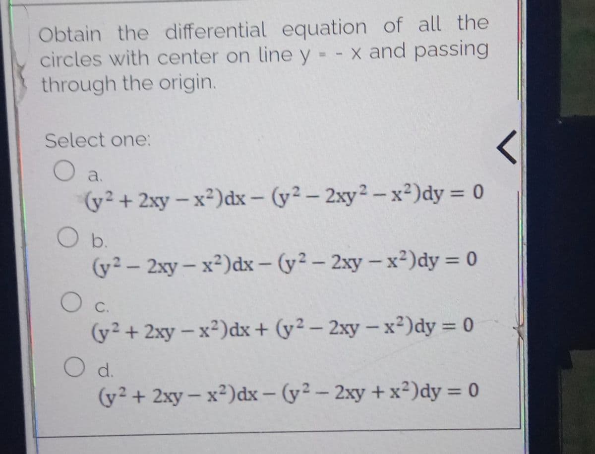 Obtain the differential equation of all the
circles with center on line y - x and passing
through the origin.
%3D
Select one:
O a.
(y² + 2xy – x²)dx – (y² – 2xy² – x²)dy = 0
O b.
(y² – 2xy – x²)dx – (y² – 2xy – x²)dy = 0
O C.
%3D
|
(y² + 2xy - x²)dx+ (y² – 2xy- x²)dy = 0
O d.
(y2 + 2xy- x²)dx - (y²- 2xy +x²)dy = 0
%3D
|
