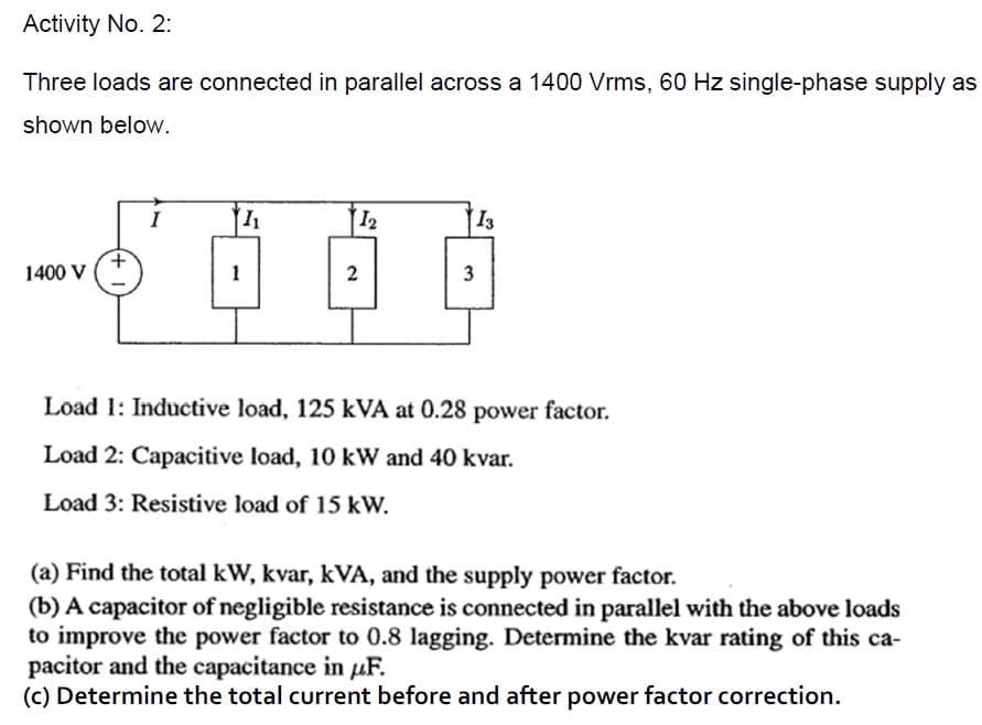 Activity No. 2:
Three loads are connected in parallel across a 1400 Vrms, 60 Hz single-phase supply as
shown below.
I
12
13
1400 V
1
3
Load 1: Inductive load, 125 kVA at 0.28 power factor.
Load 2: Capacitive load, 10 kW and 40 kvar.
Load 3: Resistive load of 15 kW.
(a) Find the total kW, kvar, kVA, and the supply power factor.
(b) A capacitor of negligible resistance is connected in parallel with the above loads
to improve the power factor to 0.8 lagging. Determine the kvar rating of this ca-
pacitor and the capacitance in uF.
(c) Determine the total current before and after power factor correction.
