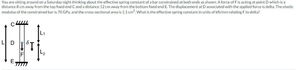 You are sitting around on a Saturday night thinking about the effective spring constant of a bar constrained at both ends as shown. A force of F is acting at point D which is a
distance 8 cm away from the top fixed end C and a distance 12 cm away from the bottom fixed end E. The displacement at D associated with the applied force is delta. The elastic
modulus of the constrained bar is 70 GPa, and the cross-sectional area is 1.1 cm². What is the effective spring constant in units of kN/mm relating F to delta?
C4
E
SŢ
L1