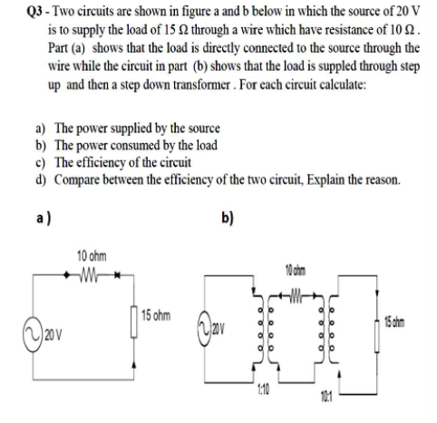 Q3 - Two circuits are shown in figure a and b below in which the source of 20 V
is to supply the load of 15 2 through a wire which have resistance of 10 2 .
Part (a) shows that the load is directly connected to the source through the
wire while the circuit in part (b) shows that the load is suppled through step
up and then a step down transformer . For each circuit calculate:
a) The power supplied by the source
b) The power consumed by the load
c) The efficiency of the circuit
d) Compare between the efficiency of the two circuit, Explain the reason.
a)
b)
10 ohm
10 chn
15 ohm
15 chm
20 V
10
10:1
O O O O
