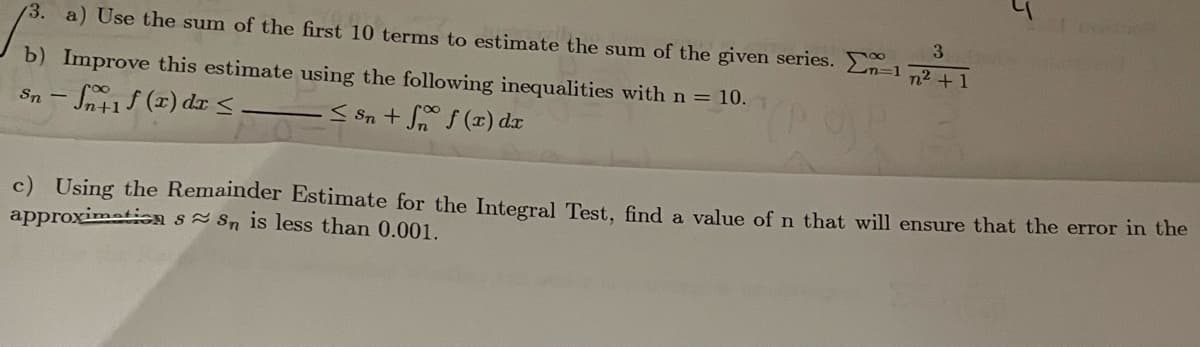 3. a) Use the sum of the first 10 terms to estimate the sum of the given series. En-12
b) Improve this estimate using the following inequalities with n = 10.
Sn- S1f (x) dx <
< Sn + S f (x) dx
c) Using the Remainder Estimate for the Integral Test, find a value of n that will ensure that the error in the
approximatioA S~ Sn is less than 0.001.
