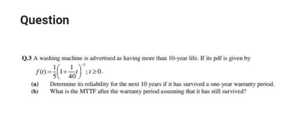 Question
Q.3 A washing machine is advertised as having more than 10-year life. If its pdf is given by
ft) =1+
:120.
(a) Determine its reliability for the next 10 years if it has survived a one-year warranty period.
(b)
What is the MTTF after the warranty period assuming that it has still survived?
