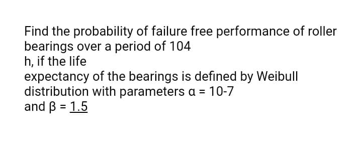 Find the probability of failure free performance of roller
bearings over a period of 104
h, if the life
expectancy of the bearings is defined by Weibull
distribution with parameters a = 10-7
and B = 1.5
