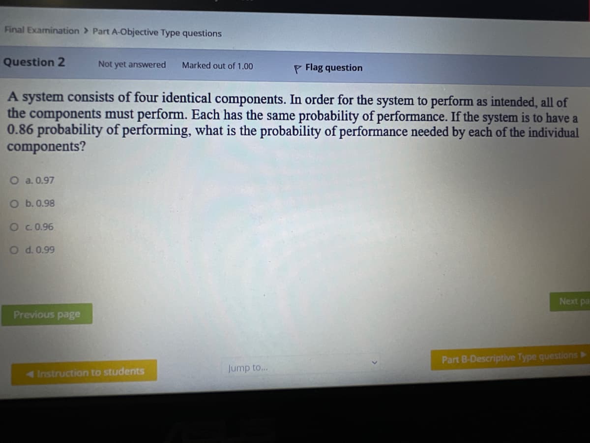 Final Examination > Part A-Objective Type questions
Question 2
Not yet answered
Marked out of 1.00
P Flag question
A system consists of four identical components. In order for the system to perform as intended, all of
the components must perform. Each has the same probability of performance. If the system is to have a
0.86 probability of performing, what is the probability of performance needed by each of the individual
components?
O a. 0.97
O b.0.98
OC 0.96
O d. 0.99
Next pa
Previous page
Part B-Descriptive Type questions >
4Instruction to students
Jump to...
