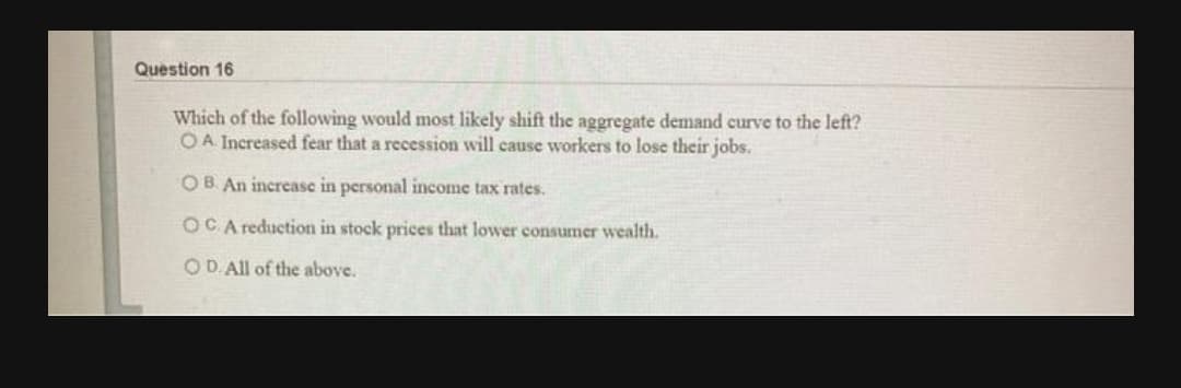 Question 16
Which of the following would most likely shift the aggregate demand curve to the left?
OA Increased fear that a recession will cause workers to lose their jobs.
OB An increase in personal income tax rates.
OCA reduction in stock prices that lower consumer wealth.
OD. All of the above.
