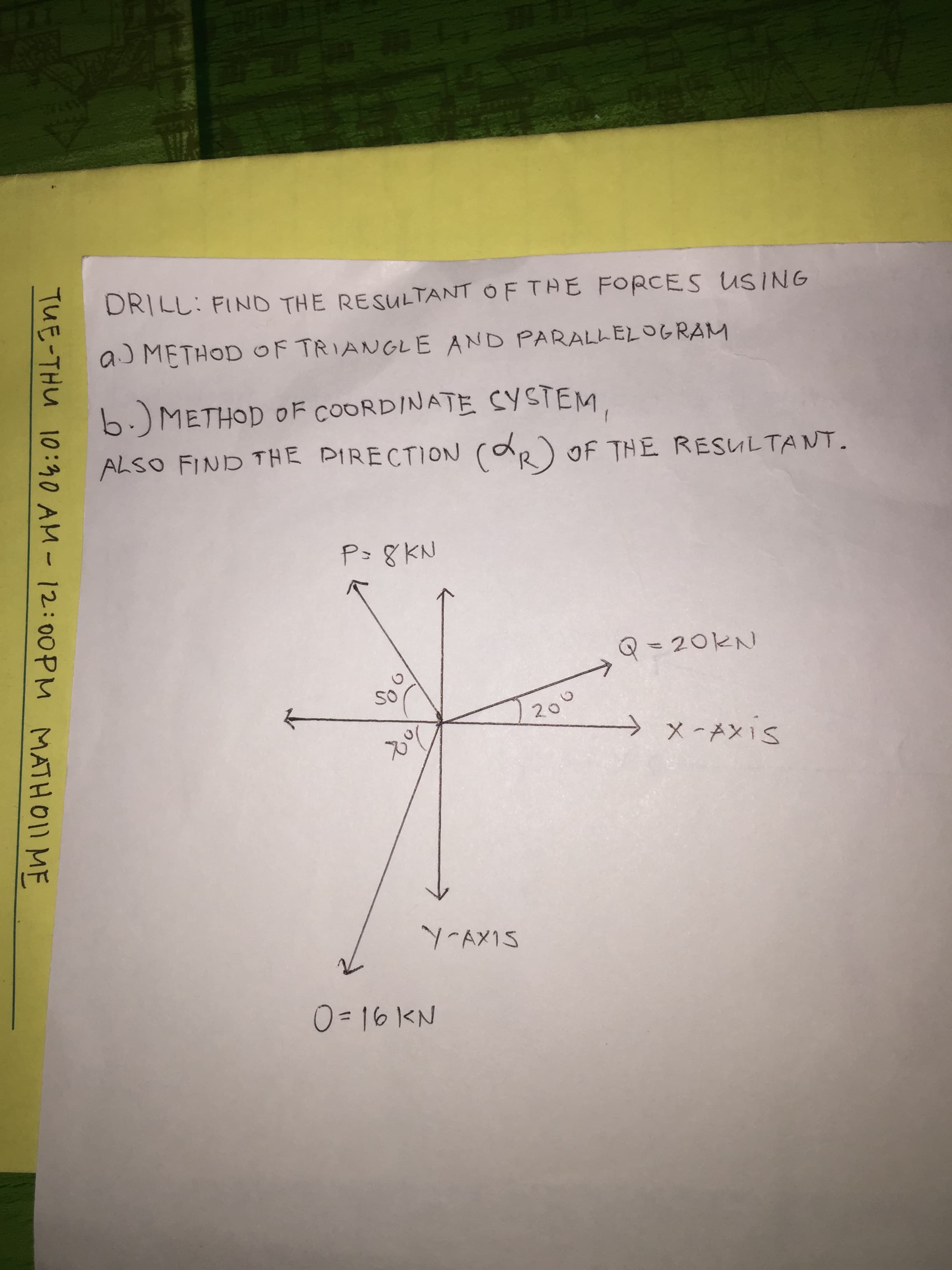 DRILL: FIND THE RESULTANT OF TAE FORCES USING
a METHOD OF TRIANGLE AND PARALL ELOGRAM
6.METHOD OF COORDINATE CY STEM
ALSO FIND THE PIRECTION (R OF THE RESULTANT.
P- 8KN
Q20KN
20
X -AX1S
Y AXIS
0= 16 KN
TUE-THU 10:0 AM - 12:00PM MATHOI1 MF
