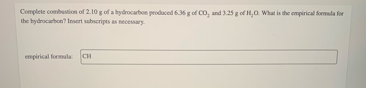 Complete combustion of 2.10 g of a hydrocarbon produced 6.36 g of CO, and 3.25 g of H,O. What is the empirical formula for
the hydrocarbon? Insert subscripts as necessary.
empirical formula:
CH
