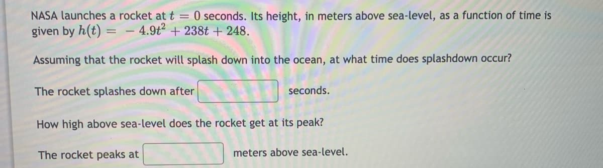 NASA launches a rocket at t = 0 seconds. Its height, in meters above sea-level, as a function of time is
given by h(t) = – 4.9t2 + 238t + 248.
Assuming that the rocket will splash down into the ocean, at what time does splashdown occur?
The rocket splashes down after
seconds.
How high above sea-level does the rocket get at its peak?
The rocket peaks at
meters above sea-level.
