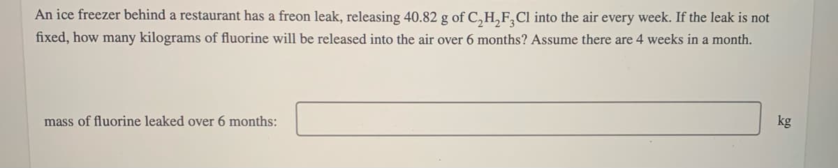 An ice freezer behind a restaurant has a freon leak, releasing 40.82 g of C,H,F,Cl into the air every week. If the leak is not
fixed, how many kilograms of fluorine will be released into the air over 6 months? Assume there are 4 weeks in a month.
mass of fluorine leaked over 6 months:
kg
