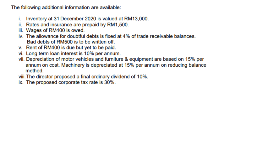 The following additional information are available:
i. Inventory at 31 December 2020 is valued at RM13,000.
ii. Rates and insurance are prepaid by RM1,500.
ii. Wages of RM400 is owed.
iv. The allowance for doubtful debts is fixed at 4% of trade receivable balances.
Bad debts of RM500 is to be written off.
v. Rent of RM400 is due but yet to be paid.
vi. Long term loan interest is 10% per annum.
vii. Depreciation of motor vehicles and furniture & equipment are based on 15% per
annum on cost. Machinery is depreciated at 15% per annum on reducing balance
method.
viii. The director proposed a final ordinary dividend of 10%.
ix. The proposed corporate tax rate is 30%.
