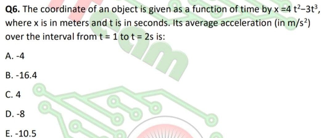 Q6. The coordinate of an object is given as a function of time by x =4 t2-3t³,
where x is in meters and t is in seconds. Its average acceleration (in m/s²)
over the interval from t = 1 to t = 2s is:
А. -4
В. -16.4
С. 4
D. -8
Е. -10.5
