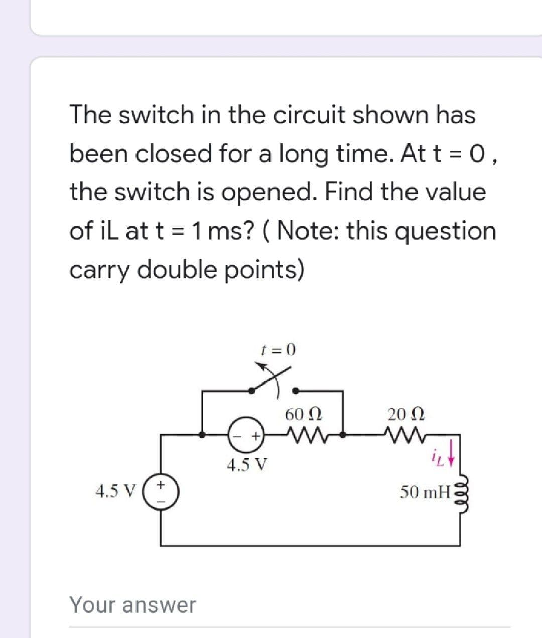 The switch in the circuit shown has
been closed for a long time. At t = 0,
the switch is opened. Find the value
of iL at t = 1 ms? ( Note: this question
%3D
carry double points)
t = 0
60 Ω
20 Ω
4.5 V
4.5 V
50 mH
Your answer
all
