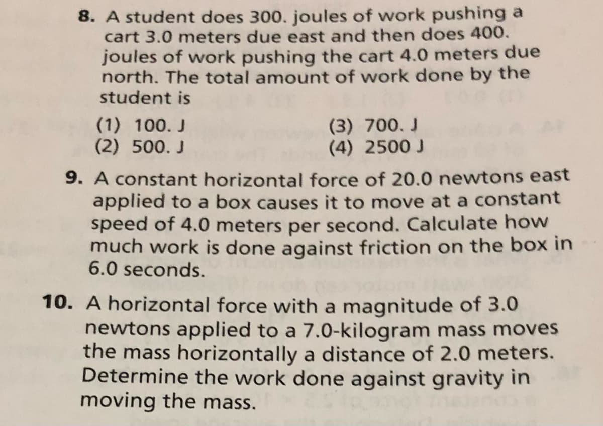 8. A student does 300. joules of work pushing a
cart 3.0 meters due east and then does 400.
joules of work pushing the cart 4.0 meters due
north. The total amount of work done by the
student is
(1) 100. J
(2) 500. J
(3) 700. J
(4) 2500 J
9. A constant horizontal force of 20.0 newtons east
applied to a box causes it to move at a constant
speed of 4.0 meters per second. Calculate how
much work is done against friction on the box in
6.0 seconds.
10. A horizontal force with a magnitude of 3.0
newtons applied to a 7.0-kilogram mass moves
the mass horizontally a distance of 2.0 meters.
Determine the work done against gravity in
moving the mass.
