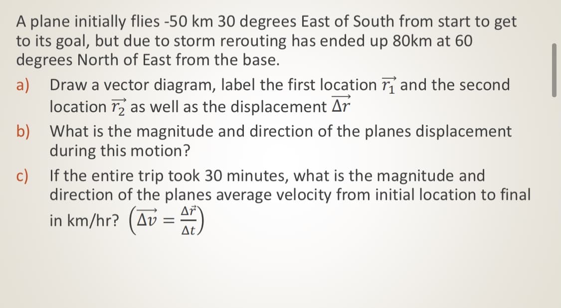 A plane initially flies -50 km 30 degrees East of South from start to get
to its goal, but due to storm rerouting has ended up 80km at 60
degrees North of East from the base.
a) Draw a vector diagram, label the first location rỉ and the second
location r as well as the displacement Ar
b) What is the magnitude and direction of the planes displacement
during this motion?
c) If the entire trip took 30 minutes, what is the magnitude and
direction of the planes average velocity from initial location to final
in km/hr? (Av = )
At
