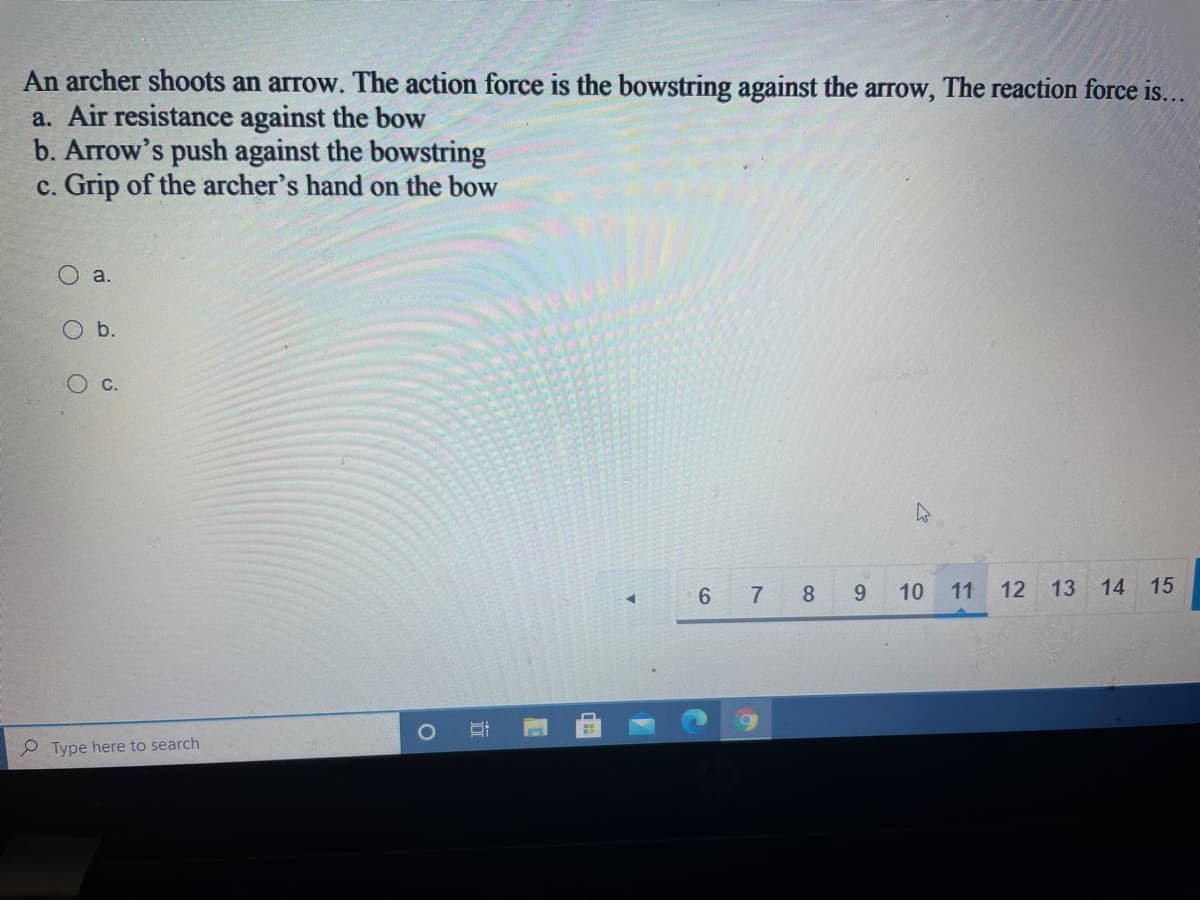 An archer shoots an arrow. The action force is the bowstring against the arrow, The reaction force is...
a. Air resistance against the bow
b. Arrow's push against the bowstring
c. Grip of the archer's hand on the bow
a.
O b.
C.
6 7 8
9.
10
11
12
13
14
15
P Type here to search
