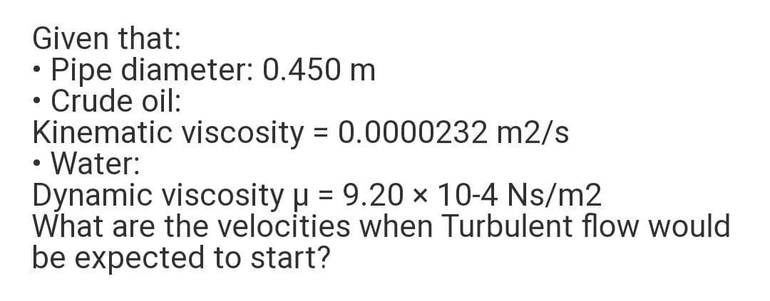 Given that:
• Pipe diameter: 0.450 m
• Crude oil:
Kinematic viscosity = 0.0000232 m2/s
• Water:
Dynamic viscosity u = 9.20 × 10-4 Ns/m2
What are the velocities when Turbulent flow would
be expected to start?

