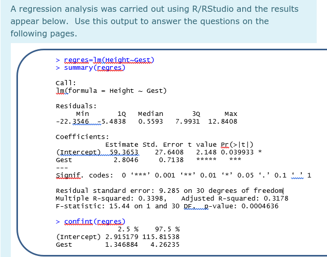 A regression analysis was carried out using R/RStudio and the results
appear below. Use this output to answer the questions on the
following pages.
> cegres=lncHeight Gest)
> summary (regres)
call:
Jn(formula = Height - Gest)
Residuals:
Min
Median
19
-5.4838
3Q
7.9931
маx
-22.3546
0. 5593
12.8408
Coefficients:
Estimate std. Error t value Pr(>[t])
2.148 0.039933 *
(Intercept)59.3653
27.6408
Gest
2.8046
0.7138
*****
***
signif. codes:
O ** * * 0.001 '**' 0.01 *' 0.05 ',' 0.1
Residual standard error: 9. 285 on 30 degrees of freedom
Multiple R-squared: 0.3398,
F-statistic: 15.44 on 1 and 30 DEmd-value: 0.0004636
Adjusted R-squared: 0. 3178
> confint (regres)
2.5 %
97.5 %
(Intercept) 2.915179 115. 81538
Gest
1.346884
4.26235
