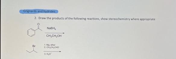 Grignards and hydrides
2. Draw the products of the following reactions, show stereochemistry where appropriate
Br
NaBH,
CH₂CH₂OH
1. Mg, ether
2 CHÍCH, CHO
3.H₂0