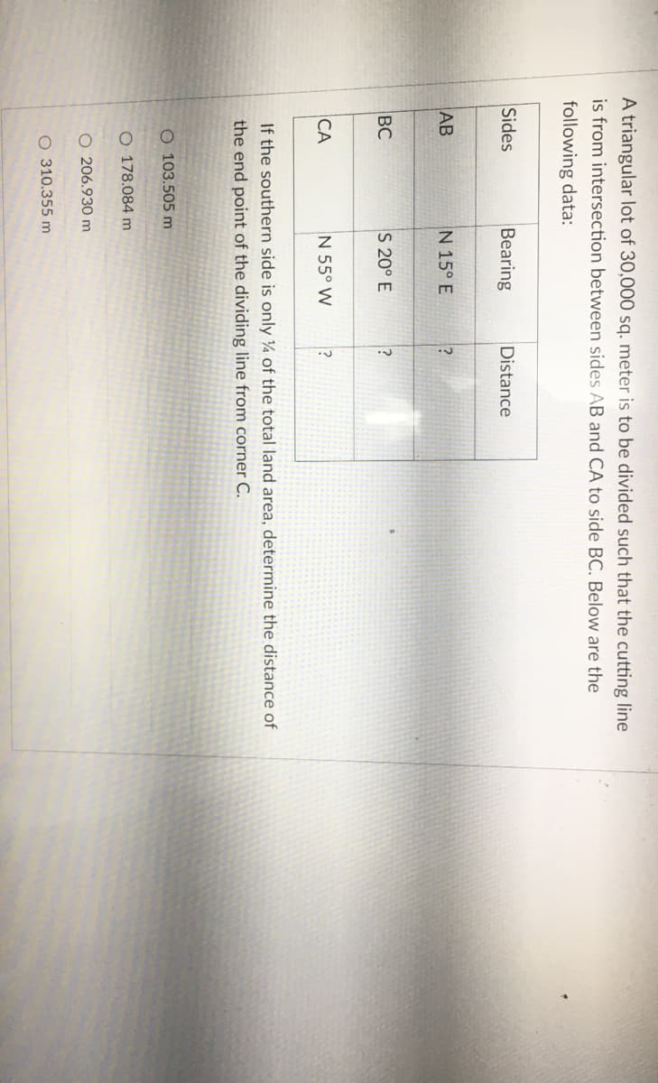 A triangular lot of 30,000 sq. meter is to be divided such that the cutting line
is from intersection between sides AB and CA to side BC. Below are the
following data:
Sides
Bearing
Distance
AB
N 15° E
BC
S 20° E
CA
N 55° W
If the southern side is only ¼ of the total land area, determine the distance of
the end point of the dividing line from corner C.
O 103.505 m
O 178.084 m
O 206.930 m
O 310.355 m
