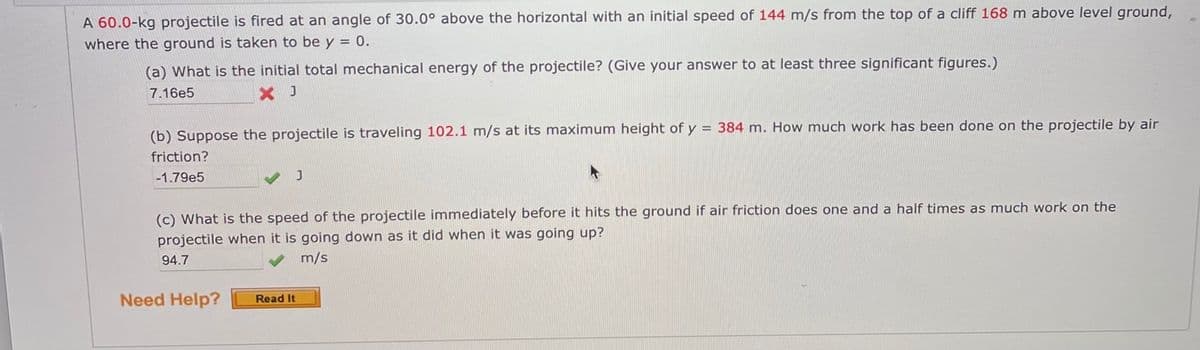 A 60.0-kg projectile is fired at an angle of 30.0° above the horizontal with an initial speed of 144 m/s from the top of a cliff 168 m above level ground,
where the ground is taken to be y = 0.
(a) What is the initial total mechanical energy of the projectile? (Give your answer to at least three significant figures.)
7.16e5
X J
(b) Suppose the projectile is traveling 102.1 m/s at its maximum height of y = 384 m. How much work has been done on the projectile by air
friction?
-1.79e5
(c) What is the speed of the projectile immediately before it hits the ground if air friction does one and a half times as much work on the
projectile when it is going down as it did when it was going up?
94.7
m/s
Need Help?
Read It
