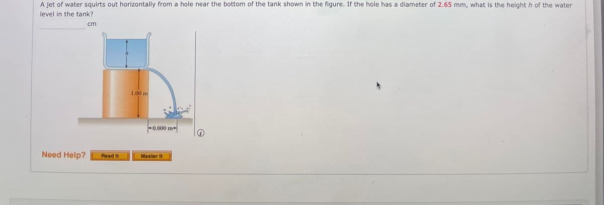 A jet of water squirts out horizontally from a hole near the bottom of the tank shown in the figure. If the hole has a diameter of 2.65 mm, what is the height h of the water
level in the tank?
cm
1.00 m
0.600 m
Need Help?
Read It
Master It
