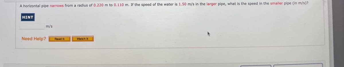 A horizontal pipe narrows from a radius of 0.220 m to 0.110 m. If the speed of the water is 1.50 m/s in the larger pipe, what is the speed in the smaller pipe (in m/s)?
HINT
m/s
Need Help?
Watch It
Read It
