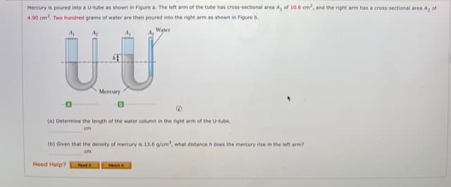 Mercury is poured into a U-tube as shown in Figure a. The left arm of the tube has cross-sectional area A, of 10.6 cm, and the right arm has a cross-sectional area A, of
4.90 cm?. Two hundred grams of water are then poured into the right arm as shown in Figure b.
4. Water
UU
Mercury
(a) Determine the length of the water column in the right arm of the U-tube.
cm
(b) Given that the density of mercury is 13.6 g/cm, what distance h does the mercury rise in the left arm?
cm
Need Help?
Watch
Read i
