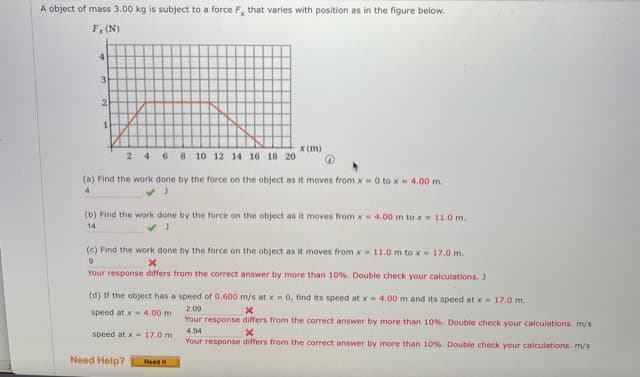 A object of mass 3.00 kg is subject to a force F, that varies with position as in the figure below.
Fy (N)
4
3
2
1
X (m)
2 4 6 8 10 12 14 16 18 20
(a) Find the work done by the force on the object as it moves from x-0 to x 4.00 m.
(b) Find the work done by the force on the object as it moves from x-4.00 m to x = 11.0 m.
14
(c) Find the work done by the force on the object as it moves from x 11.0m to x 17.0 m.
Your response differs from the correct answer by more than 10%. Double check your calculations. J
(d) If the object has a speed of 0.600 m/s at x - 0, find its speed at x 4.00 m and its speed at x- 17.0 m.
2.09
speed at x 4.00 m
Your response differs from the correct answer by more than 10%. Double check your calculations. m/s
4.94
speed at x 17.0 m
Your response differs from the correct answer by more than 10%. Double check your calculations. m/s
Need Help?
Read it
