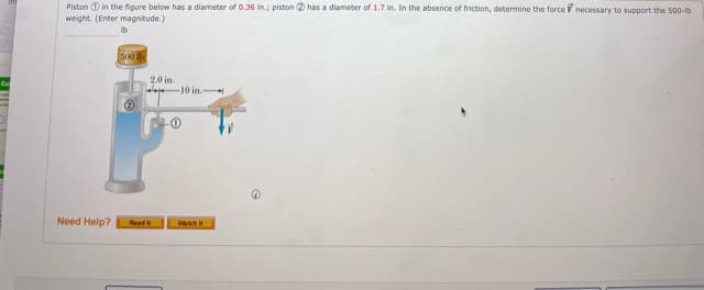 Piston 1) in the figure below has a diameter of 0.36 in.; piston 2 has a diameter of 1.7 in. In the absence of friction, determine the force F necessary to support the 500-lb
weight. (Enter magnitude.)
500 lb
20 in.
loje 10 in.-
(2
Need Help?
Watch
Read it
