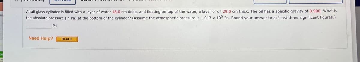 A tall glass cylinder is filled with a layer of water 18.0 cm deep, and floating on top of the water, a layer of oil 29.0 cm thick. The oil has a specific gravity of 0.900. What is
the absolute pressure (in Pa) at the bottom of the cylinder? (Assume the atmospheric pressure is 1.013 x 10° Pa. Round your answer to at least three significant figures.)
Pa
Need Help?
Read It
