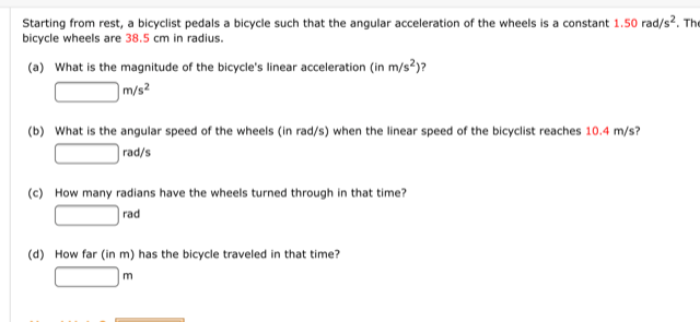 Starting from rest, a bicyclist pedals a bicycle such that the angular acceleration of the wheels is a constant 1.50 rad/s?. The
bicycle wheels are 38.5 cm in radius.
(a) What is the magnitude of the bicycle's linear acceleration (in m/s?)?
m/s?
(b) What is the angular speed of the wheels (in rad/s) when the linear speed of the bicyclist reaches 10.4 m/s?
rad/s
(c) How many radians have the wheels turned through in that time?
rad
(d) How far (in m) has the bicycle traveled in that time?
