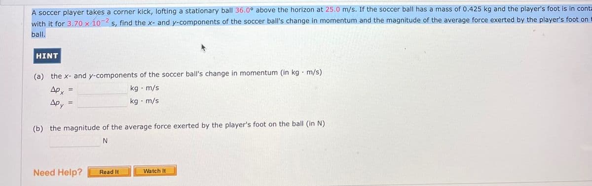 A soccer player takes a corner kick, lofting a stationary ball 36.0° above the horizon at 25.0 m/s. If the soccer ball has a mass of 0.425 kg and the player's foot is in conta
s, find the x- and y-components of the soccer ball's change in momentum and the magnitude of the average force exerted by the player's foot on
with it for 3.70 x 10-2
ball.
HINT
(a) the x- and y-components of the soccer ball's change in momentum (in kg· m/s)
AP x
kg • m/s
Apy
kg · m/s
(b) the magnitude of the average force exerted by the player's foot on the ball (in N)
Need Help?
Read It
Watch It
