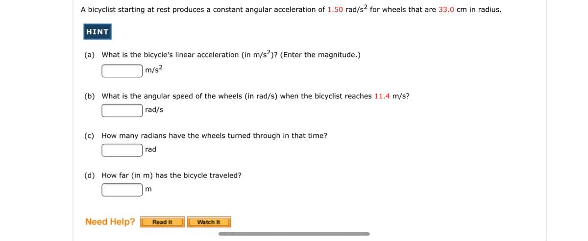 A bicyclist starting at rest produces a constant angular acceleration of 1.50 rad/s2 for wheels that are 33.0 cm in radius.
HINT
(a) What is the bicycle's linear acceleration (in m/s2)? (Enter the magnitude.)
m/s?
(b) What is the angular speed of the wheels (in rad/s) when the bicyclist reaches 11.4 m/s?
rad/s
(c) How many radians have the wheels turned through in that time?
rad
(d) How far (in m) has the bicycle traveled?
Need Help?
Watch It
Read It
