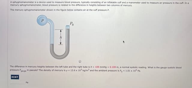 A sphygmomanometer is a device used to measure blood pressure, typically consisting of an inflatable cuff and a manometer used to measure air pressure in the cuff. In a
mercury sphygmomanometer, blood pressure is related to the difference in helghts between two columns of mercury.
The mercury sphygmomanometer shown in the figure below contains air at the cuff pressure P.
Po
The difference in mercury heights between the left tube and the right tube is h= 109 mmtg - 0.109 m, a normal systolic reading. What is the gauge systolic blood
pressure Poauge in pascals? The density of mercury is p 13.6 x 10 kg/m and the ambient pressure is Po1.01 x 10 Pa.
HINT
Pa
