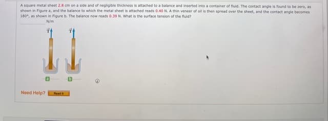 A square metal sheet 2.8 cm on a side and of negligible thickness is attached to a balance and inserted into a container of fluid. The contact angle is found to be zero, as
shown in Figure a, and the balance to which the metal sheet is attached reads 0.40 N. A thin veneer of oil is then spread over the sheet, and the contact angle becomes
180", as shown in Figure b. The balance now reads 0.39 N. What is the surface tension of the fluid?
N/m
Need Help?
Read
