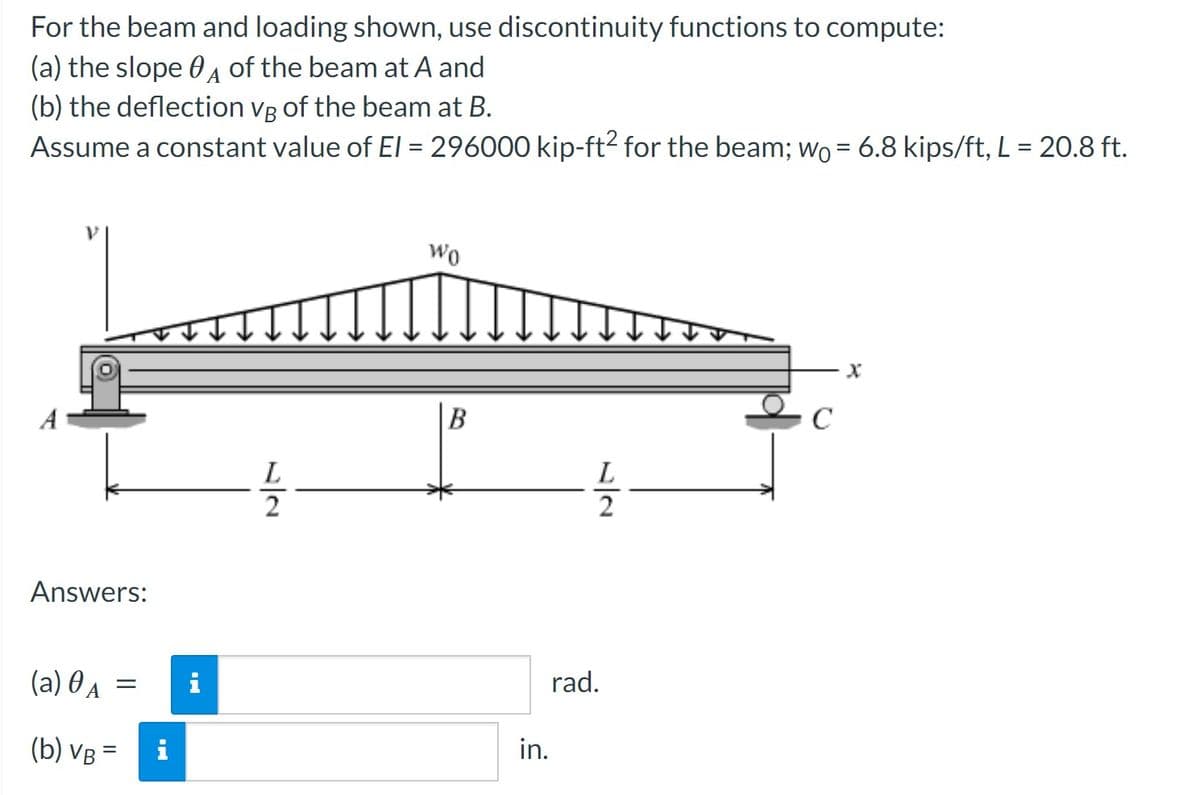For the beam and loading shown, use discontinuity functions to compute:
(a) the slope A of the beam at A and
(b) the deflection VB of the beam at B.
Assume a constant value of El = 296000 kip-ft² for the beam; w₁ = 6.8 kips/ft, L = 20.8 ft.
Wo
Answers:
(a) A =
(b) VB =
L
22
B
L
22
rad.
i
in.
x