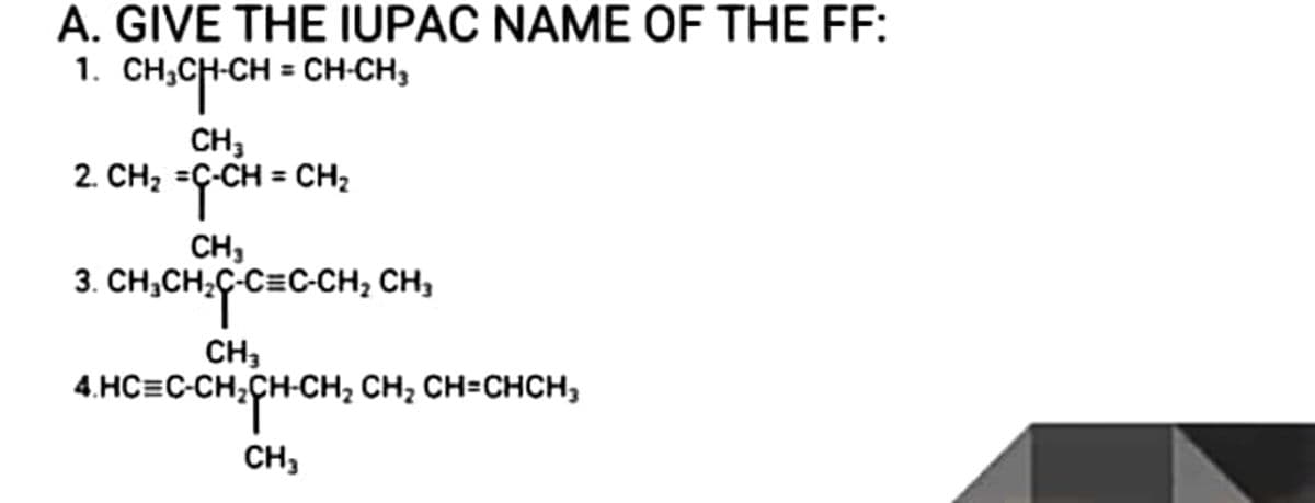 A. GIVE THE IUPAC NAME OF THE FF:
1.
CH;CH-CH = CH-CH,
CH,
2. CH; =G-CH = CH;
CH,
3. CH;CH,C-C=C-CH, CH,
CH,
4.HC=C-CH;CH-CH; CH; CH=CHCH,
CH,
