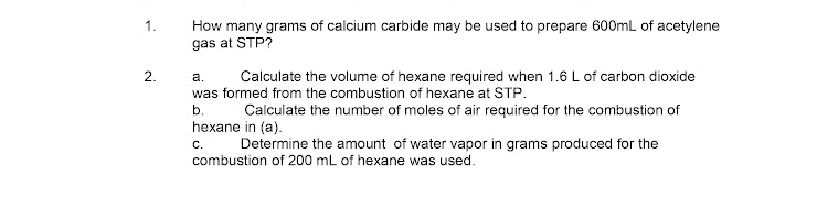 1.
How many grams of calcium carbide may be used to prepare 600mL of acetylene
gas at STP?
2.
a.
Calculate the volume of hexane required when 1.6 L of carbon dioxide
was formed from the combustion of hexane at STP.
b.
Calculate the number of moles of air required for the combustion of
hexane in (a).
с.
Determine the amount of water vapor in grams produced for the
combustion of 200 mL of hexane was used.
