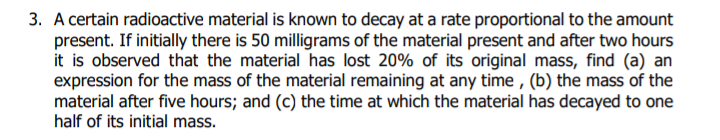 3. A certain radioactive material is known to decay at a rate proportional to the amount
present. If initially there is 50 milligrams of the material present and after two hours
it is observed that the material has lost 20% of its original mass, find (a) an
expression for the mass of the material remaining at any time , (b) the mass of the
material after five hours; and (c) the time at which the material has decayed to one
half of its initial mass.
