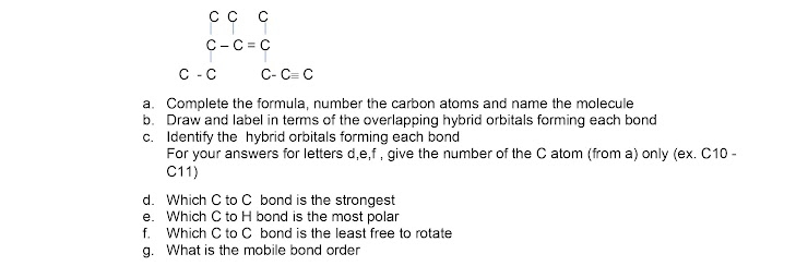 C-C = C
C -C
C- C= C
a. Complete the formula, number the carbon atoms and name the molecule
b. Draw and label in terms of the overlapping hybrid orbitals forming each bond
c. Identify the hybrid orbitals forming each bond
For your answers for letters d,e,f, give the number of the C atom (from a) only (ex. C10 -
C11)
d. Which C to C bond is the strongest
e. Which C to H bond is the most polar
f. Which C to C bond is the least free to rotate
g. What is the mobile bond order
