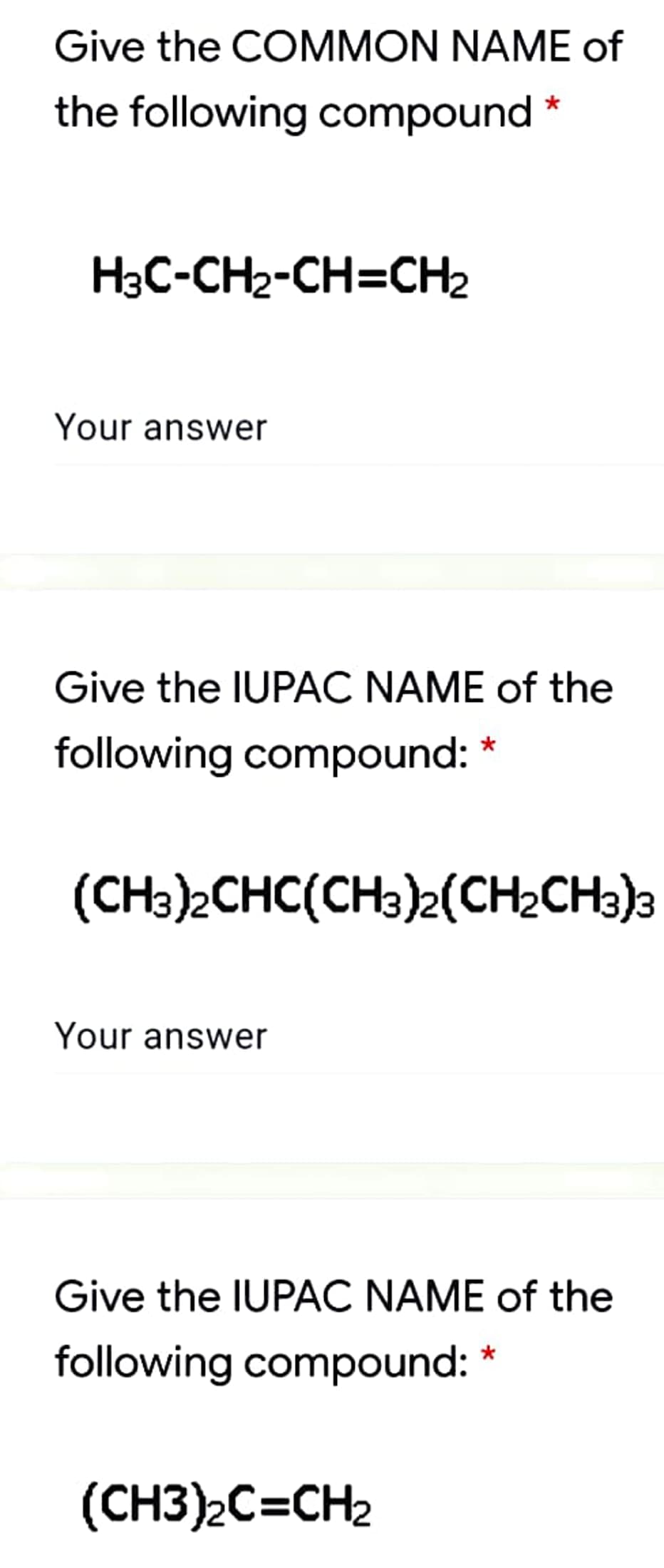 Give the COMMON NAME of
the following compound *
H3C-CH2-CH=CH2
Your answer
Give the IUPAC NAME of the
following compound: *
(CH3)2CHC(CH3)2(CH2CH3)a
Your answer
Give the IUPAC NAME of the
following compound: *
(CH3)2C=CH2
