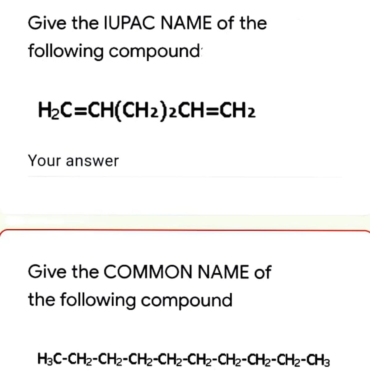Give the IUPAC NAME of the
following compound
H2C=CH(CH2)2CH=CH2
Your answer
Give the COMMON NAME of
the following compound
H3C-CH2-CH2-CH2-CH2-CH2-CH2-CH2-CH2-CH3
