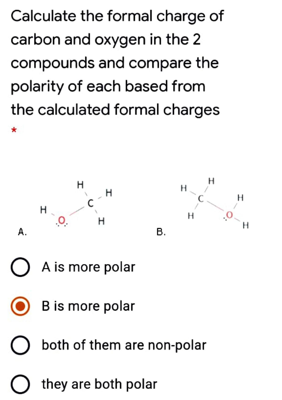 Calculate the formal charge of
carbon and oxygen in the 2
compounds and compare the
polarity of each based from
the calculated formal charges
*
H.
H.
H.
H.
A.
В.
O A is more polar
B is more polar
both of them are non-polar
they are both polar

