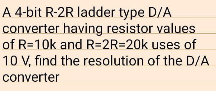A 4-bit R-2R ladder type D/A
converter having resistor values
of R=10k and R=2R=20k uses of
10 V, find the resolution of the D/A
converter
