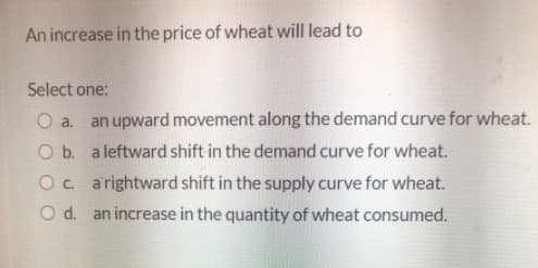 An increase in the price of wheat will lead to
Select one:
O a. an upward movement along the demand curve for wheat.
O b. a leftward shift in the demand curve for wheat.
Oc arightward shift in the supply curve for wheat.
O d. an increase in the quantity of wheat consumed.
