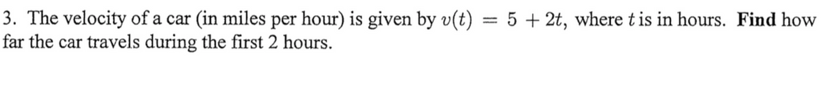 3. The velocity of a car (in miles per hour) is given by v(t)
far the car travels during the first 2 hours.
= 5 + 2t, where t is in hours. Find how
